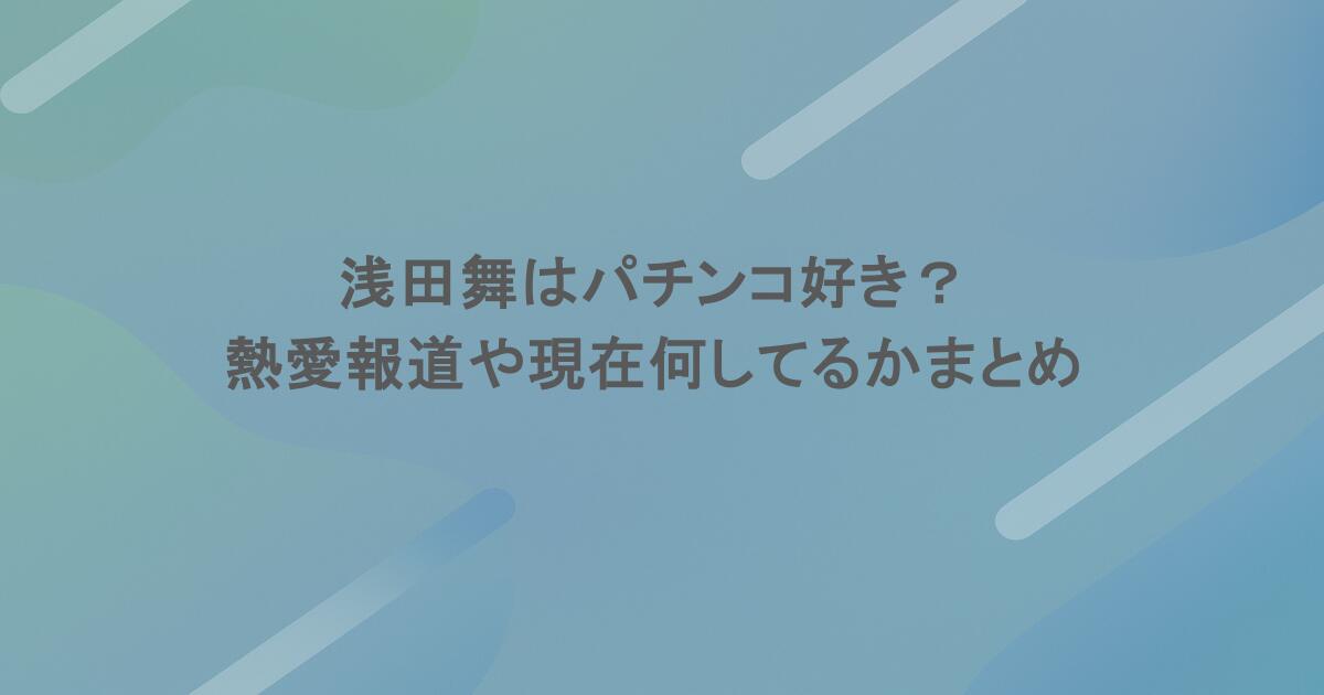 浅田舞はパチンコ好き？熱愛報道や現在何してるかまとめてみた！