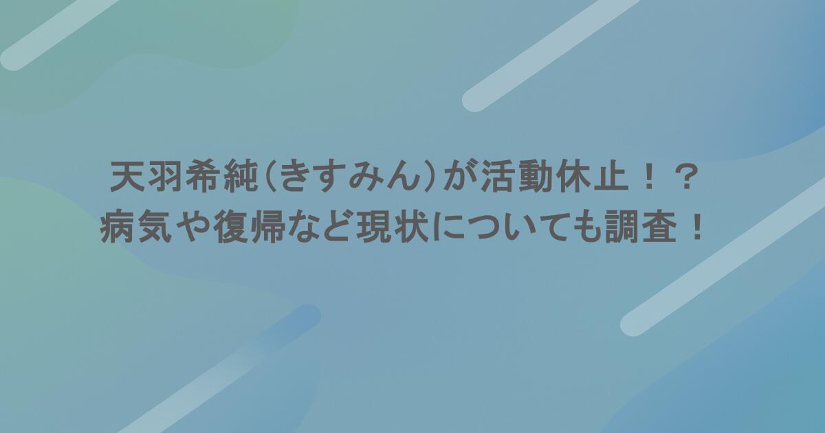 天羽希純（きすみん）が活動休止！？病気や復帰など現状についても調査！