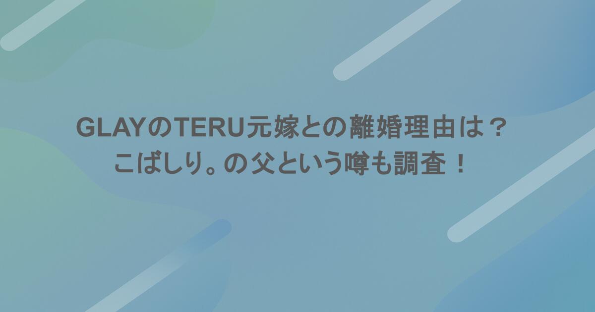 GLAYのTERU元嫁との離婚理由は？こばしり。の父という噂も調査！