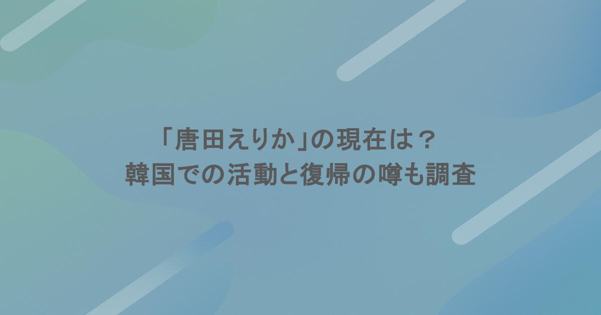 「唐田えりか」の現在は？韓国での活動と復帰の噂も調査