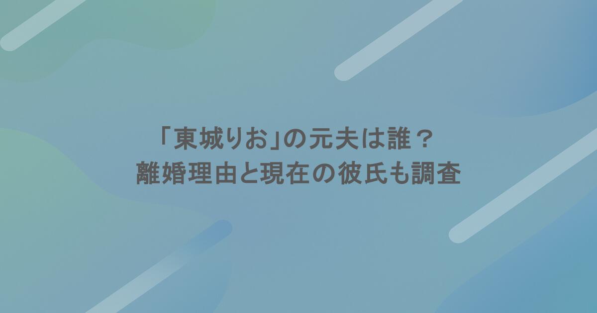 「東城りお」の元夫は誰？離婚理由と現在の彼氏も調査