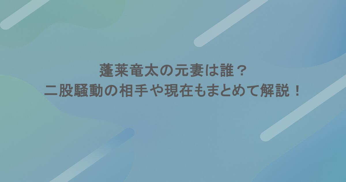 蓬莱竜太の元妻は誰？二股騒動の相手や現在もまとめて解説！