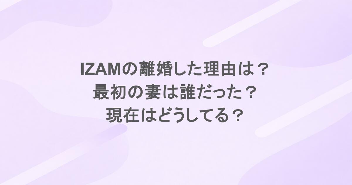 IZAMの離婚した理由は？最初の妻は誰だった？現在はどうしてる？