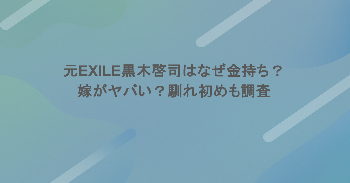 元EXILE黒木啓司はなぜ金持ち？嫁がヤバい？馴れ初めも調査